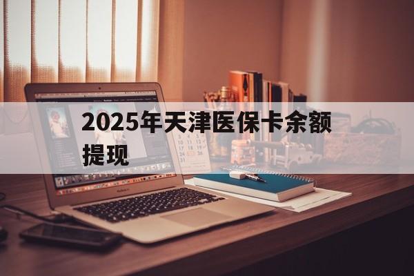 临沧最新2025年天津医保卡余额提现方法分析(最方便真实的临沧2025年天津医保卡余额提现多少方法)
