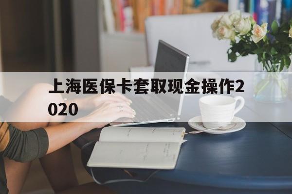临沧最新上海医保卡套取现金操作2020方法分析(最方便真实的临沧上海医保卡套取现金操作2020年方法)